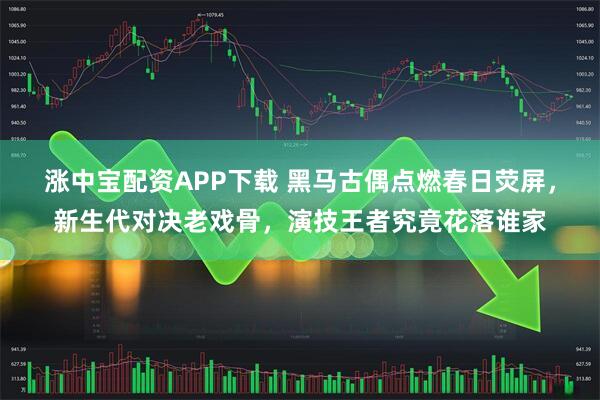 涨中宝配资APP下载 黑马古偶点燃春日荧屏，新生代对决老戏骨，演技王者究竟花落谁家