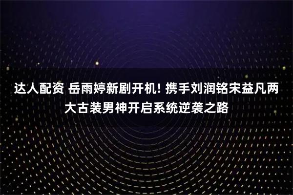 达人配资 岳雨婷新剧开机! 携手刘润铭宋益凡两大古装男神开启系统逆袭之路