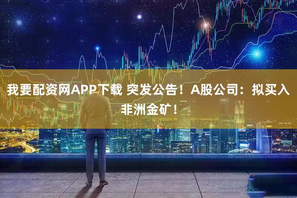 我要配资网APP下载 突发公告！A股公司：拟买入非洲金矿！