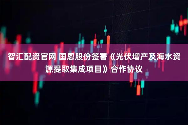 智汇配资官网 国恩股份签署《光伏增产及海水资源提取集成项目》合作协议