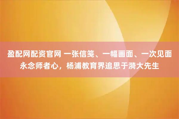 盈配网配资官网 一张信笺、一幅画面、一次见面永念师者心，杨浦教育界追思于漪大先生