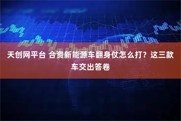 天创网平台 合资新能源车翻身仗怎么打?这三款车交出答卷