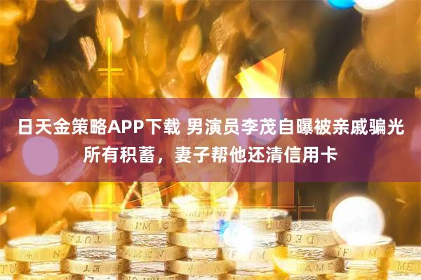 日天金策略APP下载 男演员李茂自曝被亲戚骗光所有积蓄,妻子帮他还清信用卡