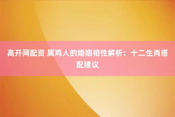 高开网配资 属鸡人的婚姻相性解析：十二生肖搭配建议