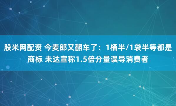 股米网配资 今麦郎又翻车了:1桶半/1袋半等都是商标 未达宣称1.5倍分量误导消费者