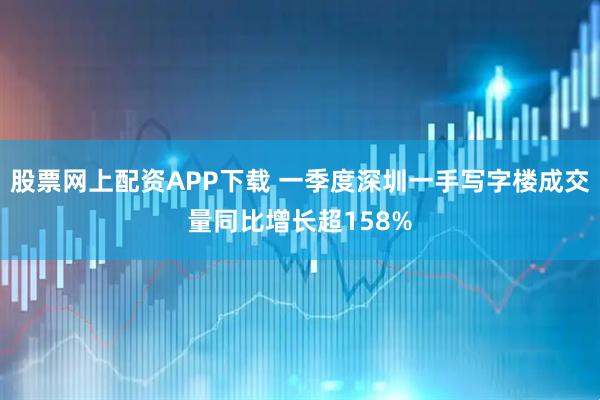 股票网上配资APP下载 一季度深圳一手写字楼成交量同比增长超158%