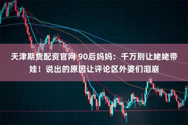 天津期货配资官网 90后妈妈:千万别让姥姥带娃!说出的原因让评论区外婆们泪崩