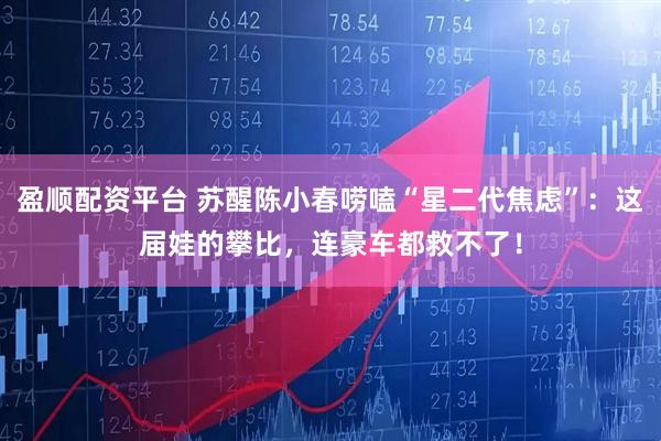 盈顺配资平台 苏醒陈小春唠嗑“星二代焦虑”：这届娃的攀比，连豪车都救不了！