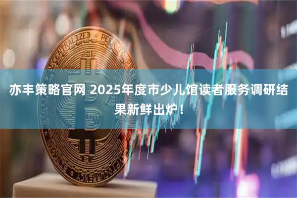 亦丰策略官网 2025年度市少儿馆读者服务调研结果新鲜出炉！