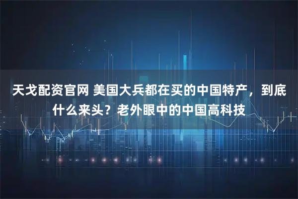 天戈配资官网 美国大兵都在买的中国特产，到底什么来头？老外眼中的中国高科技