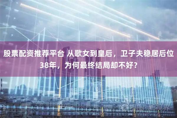 股票配资推荐平台 从歌女到皇后，卫子夫稳居后位38年，为何最终结局却不好？