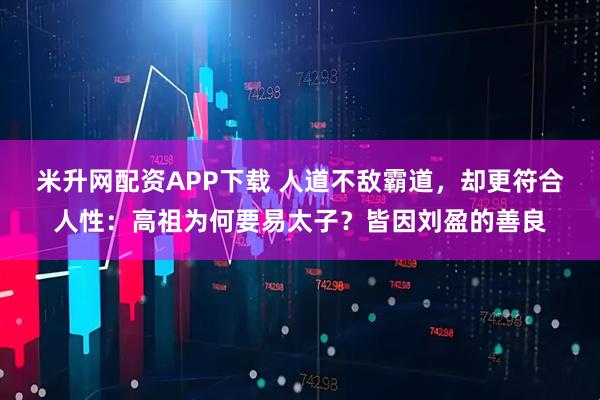 米升网配资APP下载 人道不敌霸道，却更符合人性：高祖为何要易太子？皆因刘盈的善良