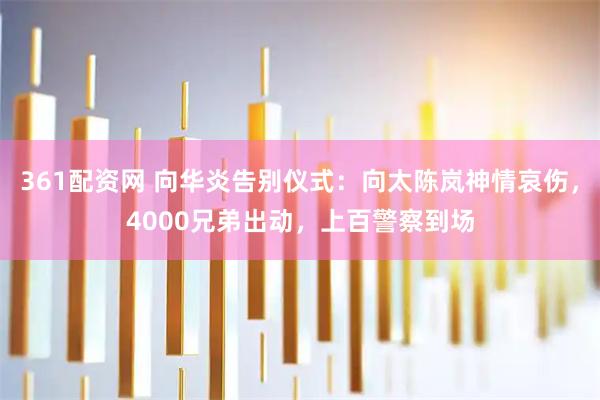 361配资网 向华炎告别仪式：向太陈岚神情哀伤，4000兄弟出动，上百警察到场