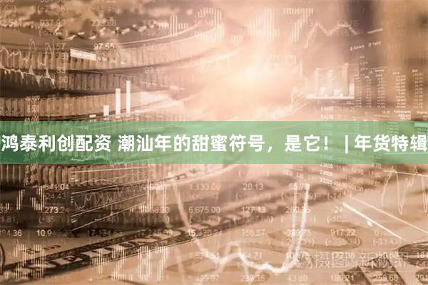 鸿泰利创配资 潮汕年的甜蜜符号，是它！ | 年货特辑