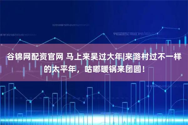 谷锦网配资官网 马上来吴过大年|来潞村过不一样的太平年，咕嘟暖锅来团圆！
