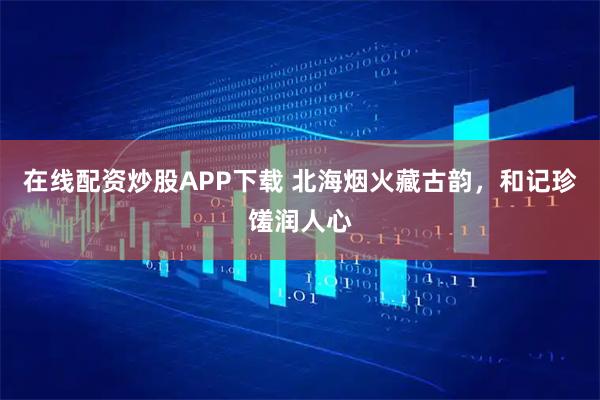 在线配资炒股APP下载 北海烟火藏古韵，和记珍馐润人心