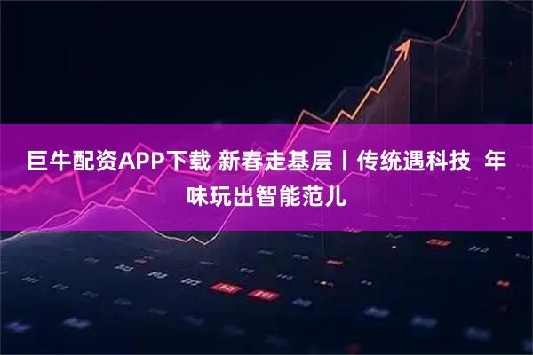 巨牛配资APP下载 新春走基层丨传统遇科技  年味玩出智能范儿