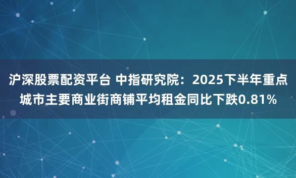 沪深股票配资平台 中指研究院：2025下半年重点城市主要商业街商铺平均租金同比下跌0.81%